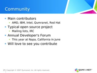 Copyright © 2007 Qumranet, Inc. All rights reserved.
25
Community
Main contributors
AMD, IBM, Intel, Qumranet, Red Hat
Typical open source project
Mailing lists, IRC
Annual Developer's Forum
This year at Napa, California in June
Will love to see you contribute
 