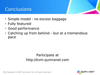 Copyright © 2007 Qumranet, Inc. All rights reserved.
26
Conclusions
Simple model - no excess baggage
Fully featured
Good performance
Catching up from behind – but at a tremendous
pace
Participate at
http://kvm.qumranet.com
 
