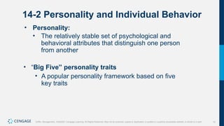 10
Griffin, Management, 10e©2021 Cengage Learning. All Rights Reserved. May not be scanned, copied or duplicated, or posted to a publicly accessible website, in whole or in part.
14-2 Personality and Individual Behavior
• Personality:
• The relatively stable set of psychological and
behavioral attributes that distinguish one person
from another
• “Big Five” personality traits
• A popular personality framework based on five
key traits
 