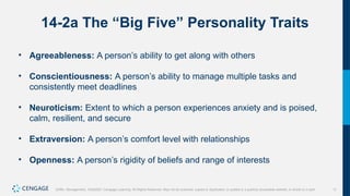 11
Griffin, Management, 10e©2021 Cengage Learning. All Rights Reserved. May not be scanned, copied or duplicated, or posted to a publicly accessible website, in whole or in part.
14-2a The “Big Five” Personality Traits
• Agreeableness: A person’s ability to get along with others
• Conscientiousness: A person’s ability to manage multiple tasks and
consistently meet deadlines
• Neuroticism: Extent to which a person experiences anxiety and is poised,
calm, resilient, and secure
• Extraversion: A person’s comfort level with relationships
• Openness: A person’s rigidity of beliefs and range of interests
 