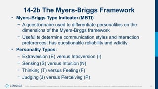 13
Griffin, Management, 10e©2021 Cengage Learning. All Rights Reserved. May not be scanned, copied or duplicated, or posted to a publicly accessible website, in whole or in part.
14-2b The Myers-Briggs Framework
• Myers-Briggs Type Indicator (MBTI)
− A questionnaire used to differentiate personalities on the
dimensions of the Myers-Briggs framework
− Useful to determine communication styles and interaction
preferences; has questionable reliability and validity
• Personality Types:
− Extraversion (E) versus Introversion (I)
− Sensing (S) versus Intuition (N)
− Thinking (T) versus Feeling (F)
− Judging (J) versus Perceiving (P)
 