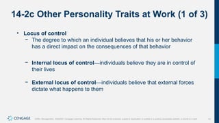 14
Griffin, Management, 10e©2021 Cengage Learning. All Rights Reserved. May not be scanned, copied or duplicated, or posted to a publicly accessible website, in whole or in part.
14-2c Other Personality Traits at Work (1 of 3)
• Locus of control
− The degree to which an individual believes that his or her behavior
has a direct impact on the consequences of that behavior
− Internal locus of control—individuals believe they are in control of
their lives
− External locus of control—individuals believe that external forces
dictate what happens to them
 