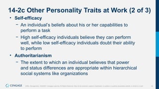 15
Griffin, Management, 10e©2021 Cengage Learning. All Rights Reserved. May not be scanned, copied or duplicated, or posted to a publicly accessible website, in whole or in part.
14-2c Other Personality Traits at Work (2 of 3)
• Self-efficacy
− An individual’s beliefs about his or her capabilities to
perform a task
− High self-efficacy individuals believe they can perform
well, while low self-efficacy individuals doubt their ability
to perform
• Authoritarianism
− The extent to which an individual believes that power
and status differences are appropriate within hierarchical
social systems like organizations
 