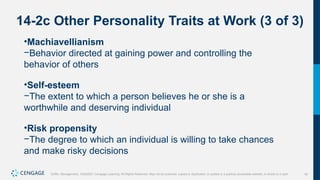 16
Griffin, Management, 10e©2021 Cengage Learning. All Rights Reserved. May not be scanned, copied or duplicated, or posted to a publicly accessible website, in whole or in part.
14-2c Other Personality Traits at Work (3 of 3)
•Machiavellianism
−Behavior directed at gaining power and controlling the
behavior of others
•Self-esteem
−The extent to which a person believes he or she is a
worthwhile and deserving individual
•Risk propensity
−The degree to which an individual is willing to take chances
and make risky decisions
 