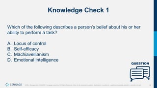 18
Griffin, Management, 10e©2021 Cengage Learning. All Rights Reserved. May not be scanned, copied or duplicated, or posted to a publicly accessible website, in whole or in part.
Knowledge Check 1
Which of the following describes a person’s belief about his or her
ability to perform a task?
A. Locus of control
B. Self-efficacy
C. Machiavellianism
D. Emotional intelligence
 