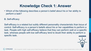 19
Griffin, Management, 10e©2021 Cengage Learning. All Rights Reserved. May not be scanned, copied or duplicated, or posted to a publicly accessible website, in whole or in part.
Knowledge Check 1: Answer
• Which of the following describes a person’s belief about his or her ability to
perform a task?
B. Self-efficacy
Self-efficacy is a related but subtly different personality characteristic than locus of
control. Self-efficacy is a person’s beliefs about his or her capabilities to perform a
task. People with high self-efficacy believe that they can perform well on a specific
task, whereas people with low self-efficacy tend to doubt their ability to perform a
specific task.
 