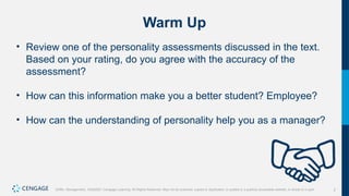 2
Griffin, Management, 10e©2021 Cengage Learning. All Rights Reserved. May not be scanned, copied or duplicated, or posted to a publicly accessible website, in whole or in part.
Warm Up
• Review one of the personality assessments discussed in the text.
Based on your rating, do you agree with the accuracy of the
assessment?
• How can this information make you a better student? Employee?
• How can the understanding of personality help you as a manager?
 