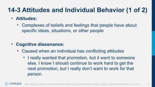 20
Griffin, Management, 10e©2021 Cengage Learning. All Rights Reserved. May not be scanned, copied or duplicated, or posted to a publicly accessible website, in whole or in part.
14-3 Attitudes and Individual Behavior (1 of 2)
• Attitudes:
• Complexes of beliefs and feelings that people have about
specific ideas, situations, or other people
• Cognitive dissonance:
• Caused when an individual has conflicting attitudes
• I really wanted that promotion, but it went to someone
else. I know I should continue to work hard to get the
next promotion, but I really don’t want to work for that
person.
 