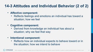 21
Griffin, Management, 10e©2021 Cengage Learning. All Rights Reserved. May not be scanned, copied or duplicated, or posted to a publicly accessible website, in whole or in part.
14-3 Attitudes and Individual Behavior (2 of 2)
• Affective component:
• Reflects feelings and emotions an individual has toward a
situation; how we feel
• Cognitive component:
• Derived from knowledge an individual has about a
situation; why we feel that way
• Intentional component:
• Reflects how an individual expects to behave toward or in
the situation; how we intend to behave
 