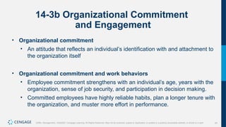 24
Griffin, Management, 10e©2021 Cengage Learning. All Rights Reserved. May not be scanned, copied or duplicated, or posted to a publicly accessible website, in whole or in part.
14-3b Organizational Commitment
and Engagement
• Organizational commitment
• An attitude that reflects an individual’s identification with and attachment to
the organization itself
• Organizational commitment and work behaviors
• Employee commitment strengthens with an individual’s age, years with the
organization, sense of job security, and participation in decision making.
• Committed employees have highly reliable habits, plan a longer tenure with
the organization, and muster more effort in performance.
 