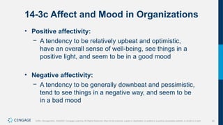 25
Griffin, Management, 10e©2021 Cengage Learning. All Rights Reserved. May not be scanned, copied or duplicated, or posted to a publicly accessible website, in whole or in part.
14-3c Affect and Mood in Organizations
• Positive affectivity:
− A tendency to be relatively upbeat and optimistic,
have an overall sense of well-being, see things in a
positive light, and seem to be in a good mood
• Negative affectivity:
− A tendency to be generally downbeat and pessimistic,
tend to see things in a negative way, and seem to be
in a bad mood
 