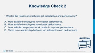 26
Griffin, Management, 10e©2021 Cengage Learning. All Rights Reserved. May not be scanned, copied or duplicated, or posted to a publicly accessible website, in whole or in part.
Knowledge Check 2
• What is the relationship between job satisfaction and performance?
A. More satisfied employees have higher performance.
B. More satisfied employees have lower performance.
C. Less satisfied employees work harder to improve performance.
D. There is no relationship between job satisfaction and performance.
 