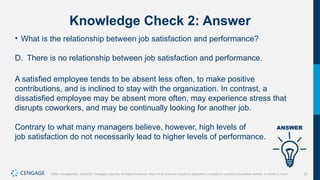 27
Griffin, Management, 10e©2021 Cengage Learning. All Rights Reserved. May not be scanned, copied or duplicated, or posted to a publicly accessible website, in whole or in part.
Knowledge Check 2: Answer
• What is the relationship between job satisfaction and performance?
D. There is no relationship between job satisfaction and performance.
A satisfied employee tends to be absent less often, to make positive
contributions, and is inclined to stay with the organization. In contrast, a
dissatisfied employee may be absent more often, may experience stress that
disrupts coworkers, and may be continually looking for another job.
Contrary to what many managers believe, however, high levels of
job satisfaction do not necessarily lead to higher levels of performance.
 