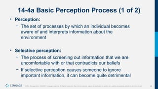28
Griffin, Management, 10e©2021 Cengage Learning. All Rights Reserved. May not be scanned, copied or duplicated, or posted to a publicly accessible website, in whole or in part.
14-4a Basic Perception Process (1 of 2)
• Perception:
− The set of processes by which an individual becomes
aware of and interprets information about the
environment
• Selective perception:
− The process of screening out information that we are
uncomfortable with or that contradicts our beliefs
− If selective perception causes someone to ignore
important information, it can become quite detrimental
 
