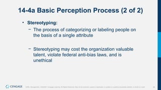 29
Griffin, Management, 10e©2021 Cengage Learning. All Rights Reserved. May not be scanned, copied or duplicated, or posted to a publicly accessible website, in whole or in part.
14-4a Basic Perception Process (2 of 2)
• Stereotyping:
− The process of categorizing or labeling people on
the basis of a single attribute
− Stereotyping may cost the organization valuable
talent, violate federal anti-bias laws, and is
unethical
 