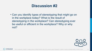 32
Griffin, Management, 10e©2021 Cengage Learning. All Rights Reserved. May not be scanned, copied or duplicated, or posted to a publicly accessible website, in whole or in part.
Discussion #2
• Can you identify types of stereotyping that might go on
in the workplace today? What is the result of
stereotyping in the workplace? Can stereotyping ever
be useful or efficient in the workplace? Why or why
not?
 