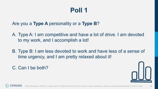 36
Griffin, Management, 10e©2021 Cengage Learning. All Rights Reserved. May not be scanned, copied or duplicated, or posted to a publicly accessible website, in whole or in part.
Poll 1
Are you a Type A personality or a Type B?
A. Type A: I am competitive and have a lot of drive. I am devoted
to my work, and I accomplish a lot!
B. Type B: I am less devoted to work and have less of a sense of
time urgency, and I am pretty relaxed about it!
C. Can I be both?
 