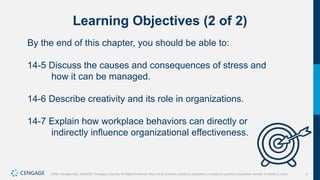4
Griffin, Management, 10e©2021 Cengage Learning. All Rights Reserved. May not be scanned, copied or duplicated, or posted to a publicly accessible website, in whole or in part.
Learning Objectives (2 of 2)
By the end of this chapter, you should be able to:
14-5 Discuss the causes and consequences of stress and
how it can be managed.
14-6 Describe creativity and its role in organizations.
14-7 Explain how workplace behaviors can directly or
indirectly influence organizational effectiveness.
 