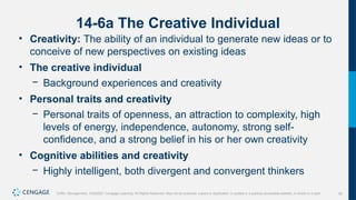 42
Griffin, Management, 10e©2021 Cengage Learning. All Rights Reserved. May not be scanned, copied or duplicated, or posted to a publicly accessible website, in whole or in part.
14-6a The Creative Individual
• Creativity: The ability of an individual to generate new ideas or to
conceive of new perspectives on existing ideas
• The creative individual
− Background experiences and creativity
• Personal traits and creativity
− Personal traits of openness, an attraction to complexity, high
levels of energy, independence, autonomy, strong self-
confidence, and a strong belief in his or her own creativity
• Cognitive abilities and creativity
− Highly intelligent, both divergent and convergent thinkers
 