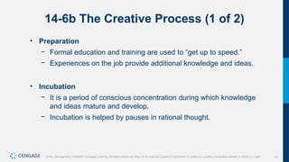 43
Griffin, Management, 10e©2021 Cengage Learning. All Rights Reserved. May not be scanned, copied or duplicated, or posted to a publicly accessible website, in whole or in part.
14-6b The Creative Process (1 of 2)
• Preparation
− Formal education and training are used to “get up to speed.”
− Experiences on the job provide additional knowledge and ideas.
• Incubation
− It is a period of conscious concentration during which knowledge
and ideas mature and develop.
− Incubation is helped by pauses in rational thought.
 