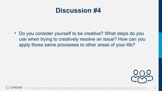 46
Griffin, Management, 10e©2021 Cengage Learning. All Rights Reserved. May not be scanned, copied or duplicated, or posted to a publicly accessible website, in whole or in part.
Discussion #4
• Do you consider yourself to be creative? What steps do you
use when trying to creatively resolve an issue? How can you
apply those same processes to other areas of your life?
 