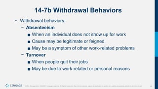 48
Griffin, Management, 10e©2021 Cengage Learning. All Rights Reserved. May not be scanned, copied or duplicated, or posted to a publicly accessible website, in whole or in part.
14-7b Withdrawal Behaviors
• Withdrawal behaviors:
− Absenteeism
▪ When an individual does not show up for work
▪ Cause may be legitimate or feigned
▪ May be a symptom of other work-related problems
− Turnover
▪ When people quit their jobs
▪ May be due to work-related or personal reasons
 