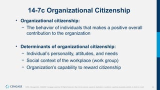 49
Griffin, Management, 10e©2021 Cengage Learning. All Rights Reserved. May not be scanned, copied or duplicated, or posted to a publicly accessible website, in whole or in part.
14-7c Organizational Citizenship
• Organizational citizenship:
− The behavior of individuals that makes a positive overall
contribution to the organization
• Determinants of organizational citizenship:
− Individual’s personality, attitudes, and needs
− Social context of the workplace (work group)
− Organization’s capability to reward citizenship
 