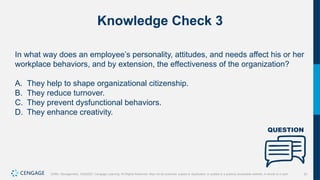 51
Griffin, Management, 10e©2021 Cengage Learning. All Rights Reserved. May not be scanned, copied or duplicated, or posted to a publicly accessible website, in whole or in part.
Knowledge Check 3
In what way does an employee’s personality, attitudes, and needs affect his or her
workplace behaviors, and by extension, the effectiveness of the organization?
A. They help to shape organizational citizenship.
B. They reduce turnover.
C. They prevent dysfunctional behaviors.
D. They enhance creativity.
 