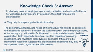 52
Griffin, Management, 10e©2021 Cengage Learning. All Rights Reserved. May not be scanned, copied or duplicated, or posted to a publicly accessible website, in whole or in part.
Knowledge Check 3: Answer
• In what way does an employee’s personality, attitudes, and needs affect his or
her workplace behaviors, and by extension, the effectiveness of the
organization?
A. They help to shape organizational citizenship.
The personality, attitudes, and needs of the individual will have to be consistent
with citizenship behaviors. Similarly, the social context in which the person works,
or the work group, will need to facilitate and promote such behaviors. And the
organization itself, especially its culture, must be capable of promoting,
recognizing, and rewarding these types of behaviors if they are to be
maintained. Research suggests that organizational citizenship may play
an important role in organizational effectiveness.
 