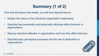 53
Griffin, Management, 10e©2021 Cengage Learning. All Rights Reserved. May not be scanned, copied or duplicated, or posted to a publicly accessible website, in whole or in part.
Summary (1 of 2)
Now that the lesson has ended, you will have learned how to:
• Explain the nature of the individual–organization relationship.
• Describe how personality and personality attributes affect behavior in
organizations.
• Discuss individual attitudes in organizations and how they affect behavior.
• Describe basic perceptual processes and the role of attributions in
organizations.
 