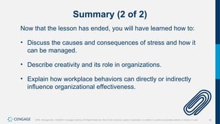 54
Griffin, Management, 10e©2021 Cengage Learning. All Rights Reserved. May not be scanned, copied or duplicated, or posted to a publicly accessible website, in whole or in part.
Summary (2 of 2)
Now that the lesson has ended, you will have learned how to:
• Discuss the causes and consequences of stress and how it
can be managed.
• Describe creativity and its role in organizations.
• Explain how workplace behaviors can directly or indirectly
influence organizational effectiveness.
 