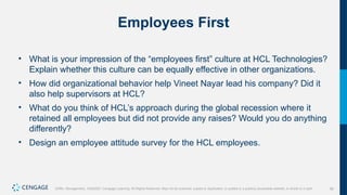 56
Griffin, Management, 10e©2021 Cengage Learning. All Rights Reserved. May not be scanned, copied or duplicated, or posted to a publicly accessible website, in whole or in part.
Employees First
• What is your impression of the “employees first” culture at HCL Technologies?
Explain whether this culture can be equally effective in other organizations.
• How did organizational behavior help Vineet Nayar lead his company? Did it
also help supervisors at HCL?
• What do you think of HCL’s approach during the global recession where it
retained all employees but did not provide any raises? Would you do anything
differently?
• Design an employee attitude survey for the HCL employees.
 