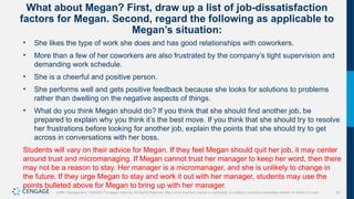 57
Griffin, Management, 10e©2021 Cengage Learning. All Rights Reserved. May not be scanned, copied or duplicated, or posted to a publicly accessible website, in whole or in part.
What about Megan? First, draw up a list of job-dissatisfaction
factors for Megan. Second, regard the following as applicable to
Megan’s situation:
• She likes the type of work she does and has good relationships with coworkers.
• More than a few of her coworkers are also frustrated by the company’s tight supervision and
demanding work schedule.
• She is a cheerful and positive person.
• She performs well and gets positive feedback because she looks for solutions to problems
rather than dwelling on the negative aspects of things.
• What do you think Megan should do? If you think that she should find another job, be
prepared to explain why you think it’s the best move. If you think that she should try to resolve
her frustrations before looking for another job, explain the points that she should try to get
across in conversations with her boss.
Students will vary on their advice for Megan. If they feel Megan should quit her job, it may center
around trust and micromanaging. If Megan cannot trust her manager to keep her word, then there
may not be a reason to stay. Her manager is a micromanager, and she is unlikely to change in
the future. If they urge Megan to stay and work it out with her manager, students may use the
points bulleted above for Megan to bring up with her manager.
 