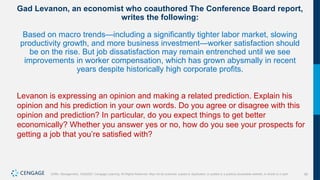 58
Griffin, Management, 10e©2021 Cengage Learning. All Rights Reserved. May not be scanned, copied or duplicated, or posted to a publicly accessible website, in whole or in part.
Gad Levanon, an economist who coauthored The Conference Board report,
writes the following:
Based on macro trends—including a significantly tighter labor market, slowing
productivity growth, and more business investment—worker satisfaction should
be on the rise. But job dissatisfaction may remain entrenched until we see
improvements in worker compensation, which has grown abysmally in recent
years despite historically high corporate profits.
Levanon is expressing an opinion and making a related prediction. Explain his
opinion and his prediction in your own words. Do you agree or disagree with this
opinion and prediction? In particular, do you expect things to get better
economically? Whether you answer yes or no, how do you see your prospects for
getting a job that you’re satisfied with?
 