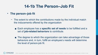 7
Griffin, Management, 10e©2021 Cengage Learning. All Rights Reserved. May not be scanned, copied or duplicated, or posted to a publicly accessible website, in whole or in part.
14-1b The Person–Job Fit
• The person–job fit
− The extent to which the contributions made by the individual match
the inducements offered by the organization
▪ Each employee has a specific set of needs to be fulfilled and a
set of job-related behaviors to contribute.
▪ The degree to which the organization can take advantage of those
behaviors and, in turn, fulfill an employee’s needs will determine
the level of person-job fit.
 