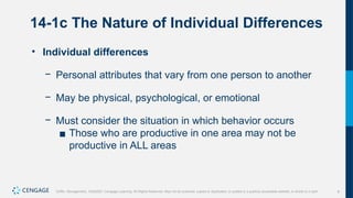 8
Griffin, Management, 10e©2021 Cengage Learning. All Rights Reserved. May not be scanned, copied or duplicated, or posted to a publicly accessible website, in whole or in part.
14-1c The Nature of Individual Differences
• Individual differences
− Personal attributes that vary from one person to another
− May be physical, psychological, or emotional
− Must consider the situation in which behavior occurs
▪ Those who are productive in one area may not be
productive in ALL areas
 