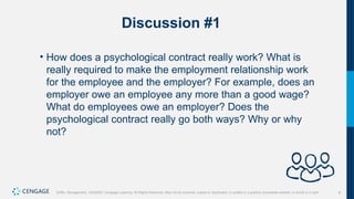 9
Griffin, Management, 10e©2021 Cengage Learning. All Rights Reserved. May not be scanned, copied or duplicated, or posted to a publicly accessible website, in whole or in part.
Discussion #1
• How does a psychological contract really work? What is
really required to make the employment relationship work
for the employee and the employer? For example, does an
employer owe an employee any more than a good wage?
What do employees owe an employer? Does the
psychological contract really go both ways? Why or why
not?
 