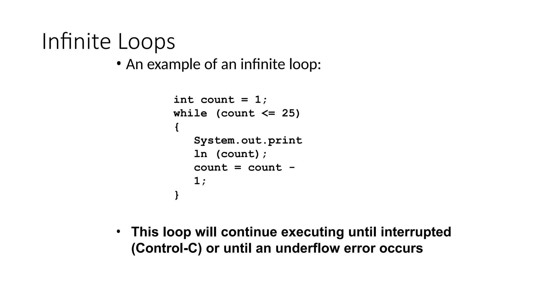 Infinite Loops
• An example of an infinite loop:
int count = 1;
while (count <= 25)
{
System.out.print
ln (count);
count = count -
1;
}
• This loop will continue executing until interrupted
(Control-C) or until an underflow error occurs
 