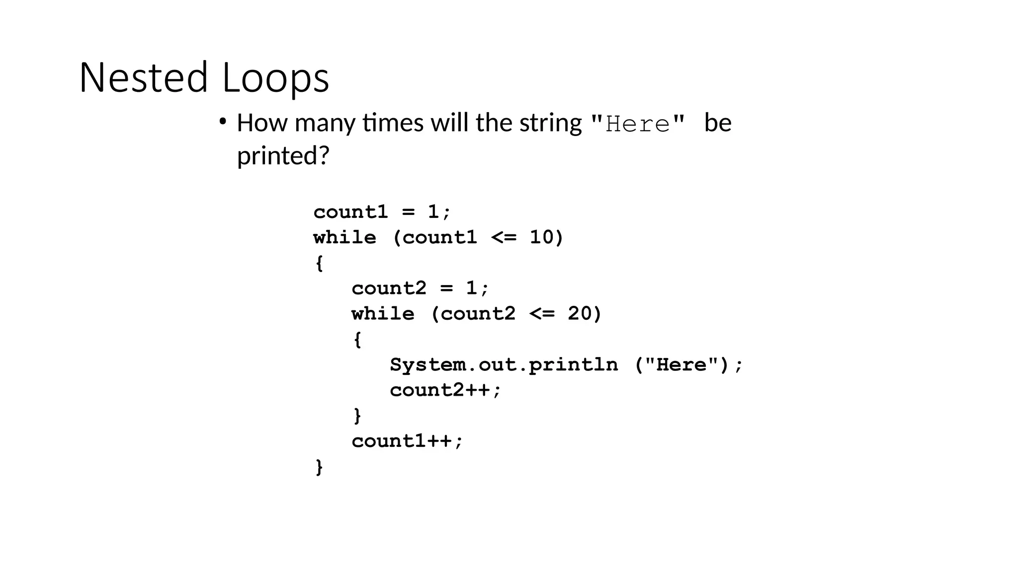 Nested Loops
• How many times will the string "Here" be
printed?
count1 = 1;
while (count1 <= 10)
{
count2 = 1;
while (count2 <= 20)
{
System.out.println ("Here");
count2++;
}
count1++;
}
 