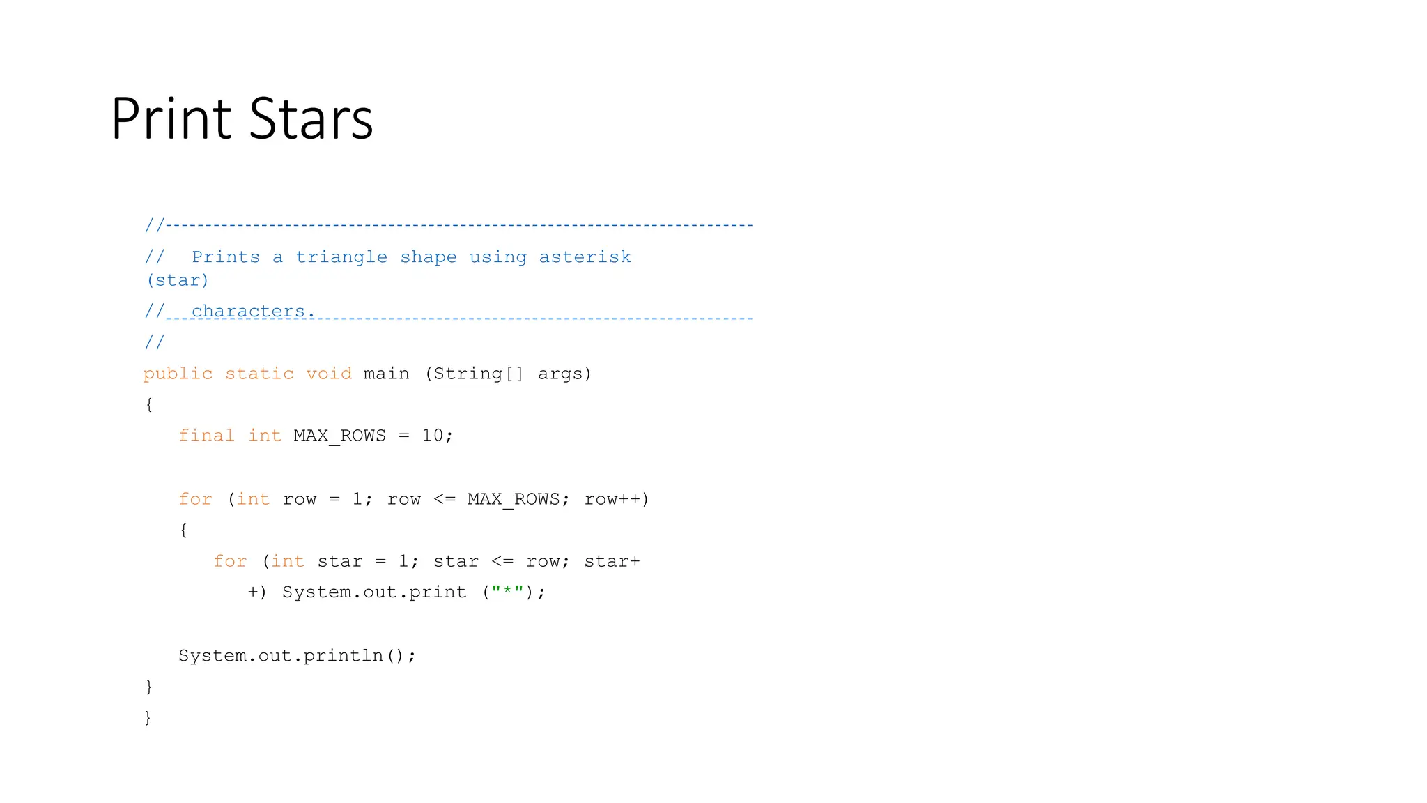 Print Stars
//
// Prints a triangle shape using asterisk
(star)
// characters.
//
public static void main (String[] args)
{
final int MAX_ROWS = 10;
for (int row = 1; row <= MAX_ROWS; row++)
{
for (int star = 1; star <= row; star+
+) System.out.print ("*");
System.out.println();
}
}
 
