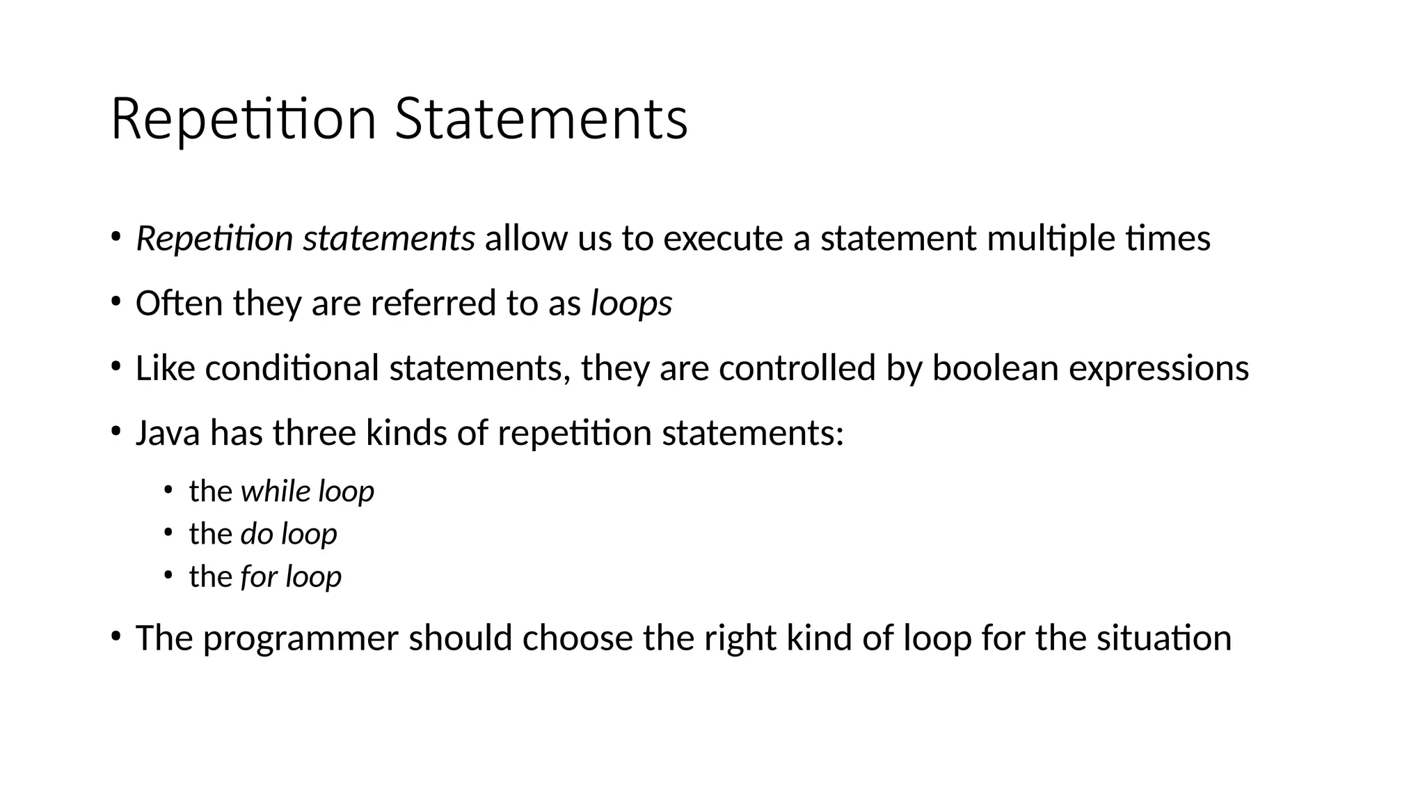 Repetition Statements
• Repetition statements allow us to execute a statement multiple times
• Often they are referred to as loops
• Like conditional statements, they are controlled by boolean expressions
• Java has three kinds of repetition statements:
• the while loop
• the do loop
• the for loop
• The programmer should choose the right kind of loop for the situation
 
