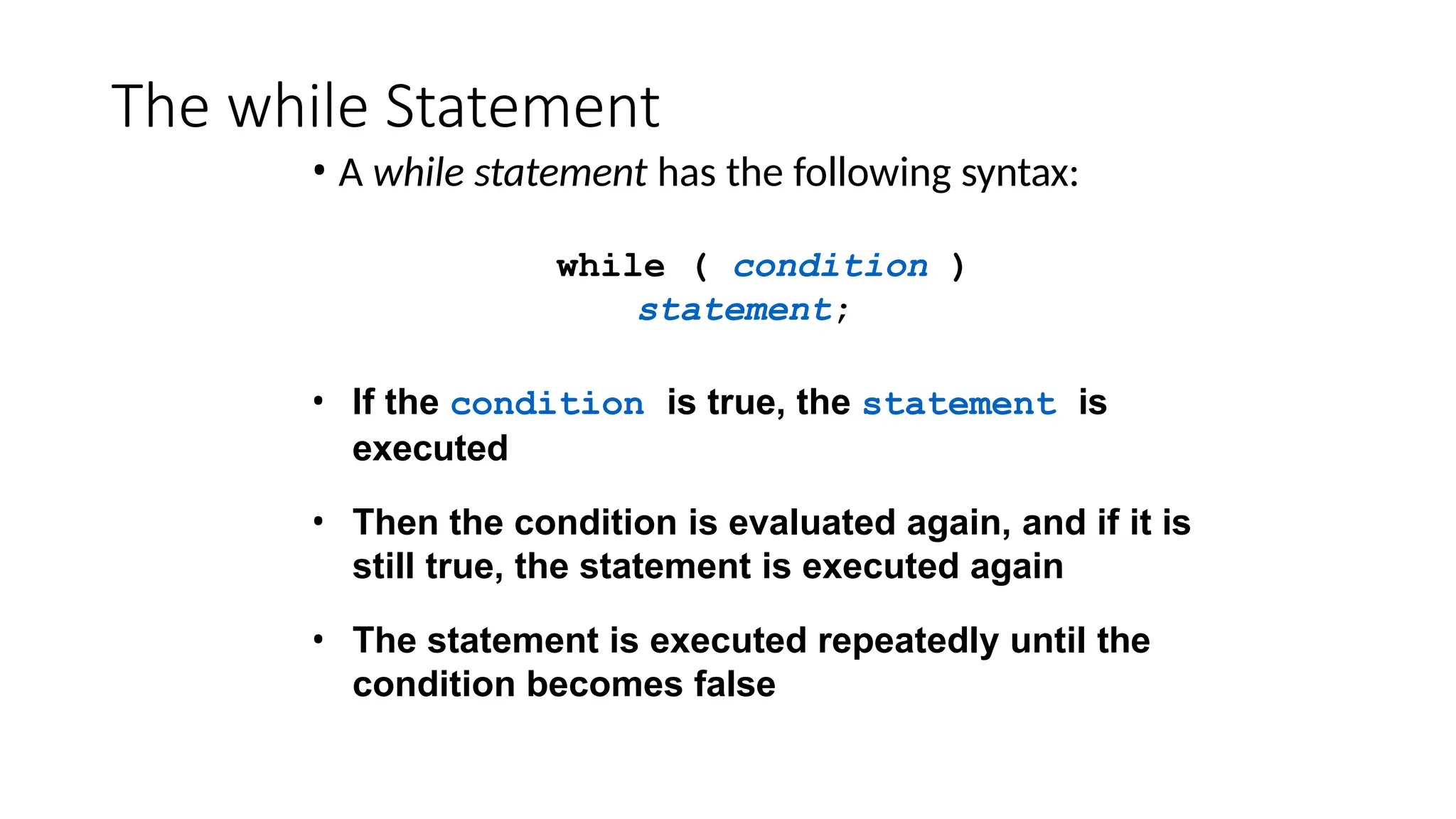 The while Statement
• A while statement has the following syntax:
while ( condition )
statement;
• If the condition is true, the statement is
executed
• Then the condition is evaluated again, and if it is
still true, the statement is executed again
• The statement is executed repeatedly until the
condition becomes false
 