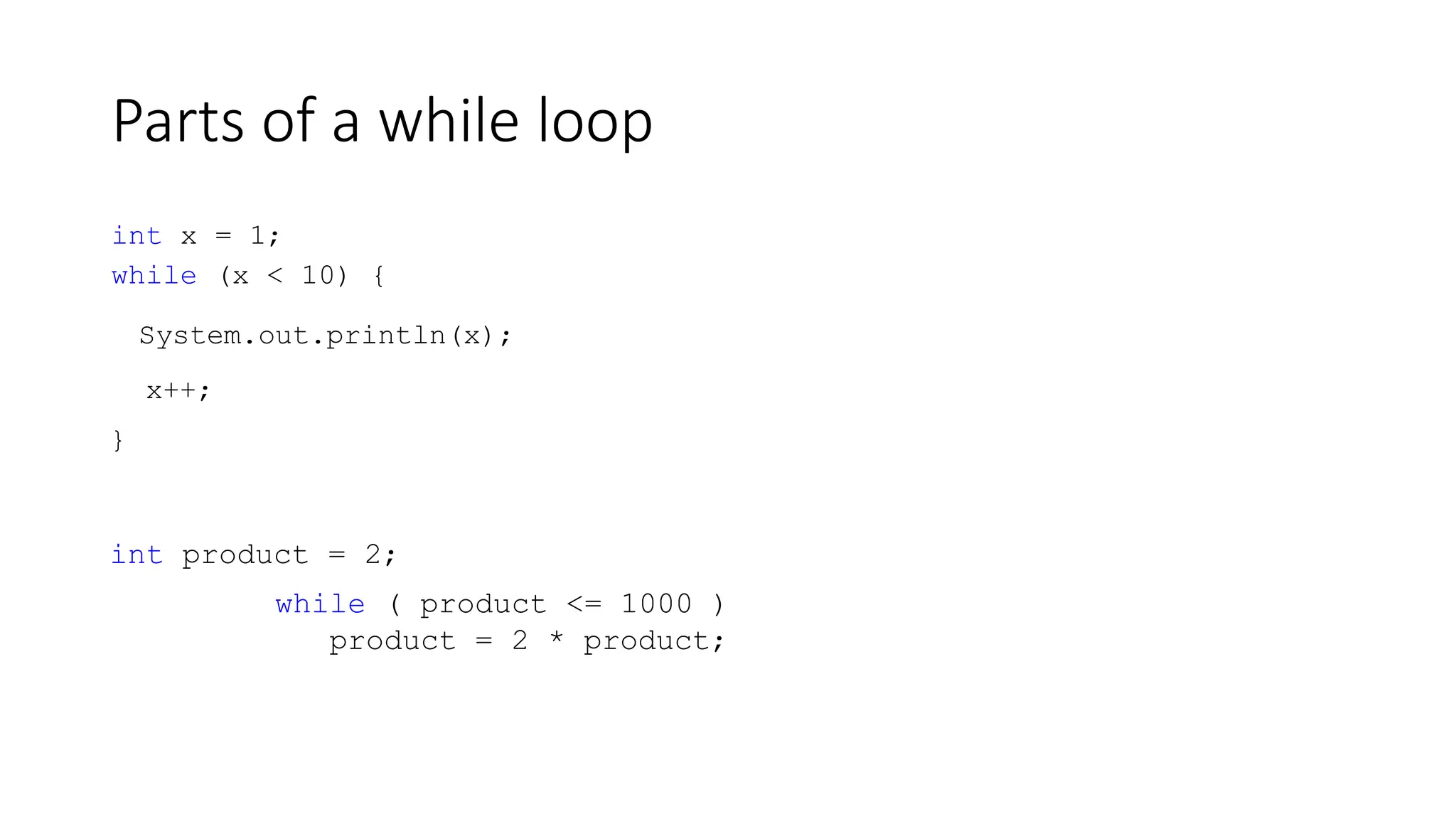 Parts of a while loop
int x = 1;
while (x < 10) {
System.out.println(x);
x++;
}
int product = 2;
while ( product <= 1000 )
product = 2 * product;
 