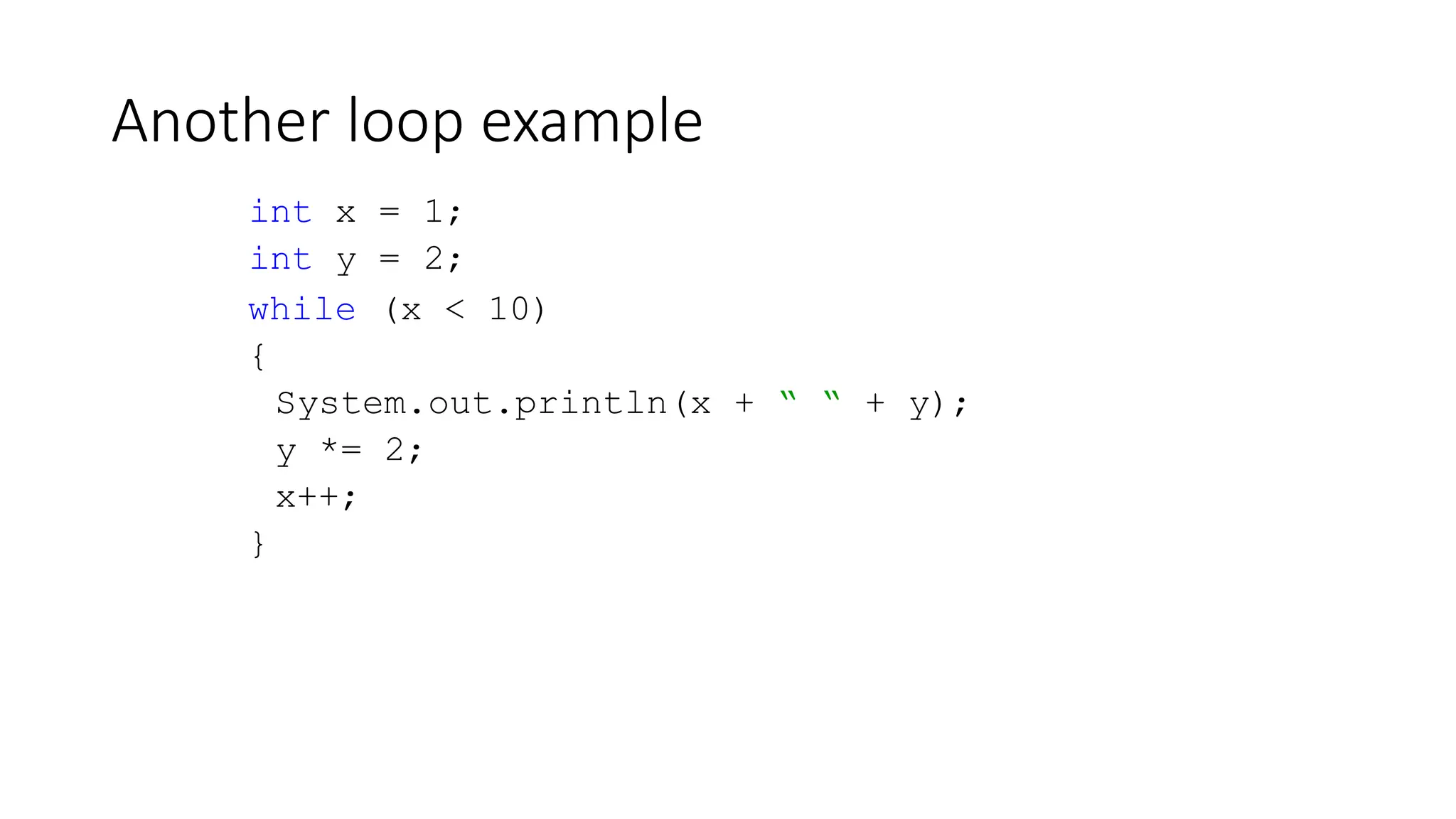 Another loop example
int x = 1;
int y = 2;
while (x < 10)
{
System.out.println(x + “ “ + y);
y *= 2;
x++;
}
 