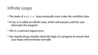 Infinite Loops
• The body of a while loop eventually must make the condition false
• If not, it is called an infinite loop, which will execute until the user
interrupts the program
• This is a common logical error
• You should always double check the logic of a program to ensure that
your loops will terminate normally
 