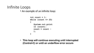 Infinite Loops
• An example of an infinite loop:
int count = 1;
while (count <= 25)
{
System.out.print
ln (count);
count = count -
1;
}
• This loop will continue executing until interrupted
(Control-C) or until an underflow error occurs
 