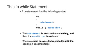 The do while Statement
• A do statement has the following syntax:
do
{
statement;
}
while ( condition )
• The statement is executed once initially, and
then the condition is evaluated
• The statement is executed repeatedly until the
condition becomes false
 