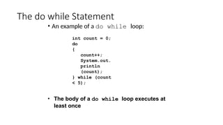 The do while Statement
• An example of a do while loop:
int count = 0;
do
{
count++;
System.out.
println
(count);
} while (count
< 5);
• The body of a do while loop executes at
least once
 