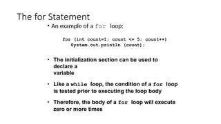 The for Statement
• An example of a for loop:
for (int count=1; count <= 5; count++)
System.out.println (count);
• The initialization section can be used to
declare a
variable
• Like a while loop, the condition of a for loop
is tested prior to executing the loop body
• Therefore, the body of a for loop will execute
zero or more times
 