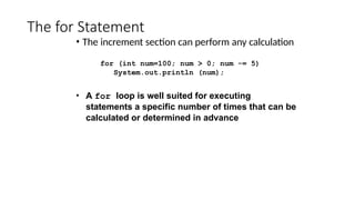 The for Statement
• The increment section can perform any calculation
for (int num=100; num > 0; num -= 5)
System.out.println (num);
• A for loop is well suited for executing
statements a specific number of times that can be
calculated or determined in advance
 